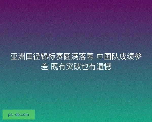 亚洲田径锦标赛圆满落幕 中国队成绩参差 既有突破也有遗憾